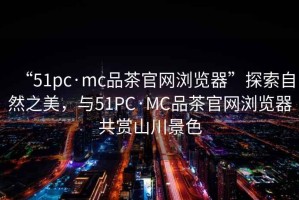 “51pc·mc品茶官網(wǎng)瀏覽器”探索自然之美，與51PC·MC品茶官網(wǎng)瀏覽器共賞山川景色