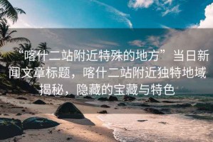 “喀什二站附近特殊的地方”當(dāng)日新聞文章標(biāo)題，喀什二站附近獨(dú)特地域揭秘，隱藏的寶藏與特色
