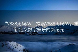 “V888無碼AV”探索V888無碼AV，重新定義數(shù)字娛樂的新紀元