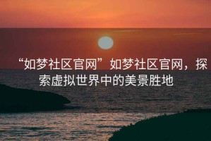 “如夢社區(qū)官網(wǎng)”如夢社區(qū)官網(wǎng)，探索虛擬世界中的美景勝地