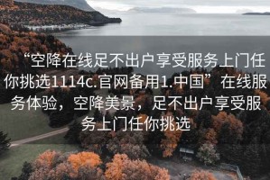 “空降在線足不出戶享受服務(wù)上門任你挑選1114c.官網(wǎng)備用1.中國”在線服務(wù)體驗，空降美景，足不出戶享受服務(wù)上門任你挑選