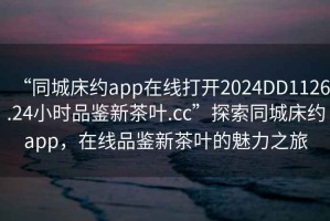 “同城床約app在線打開2024DD1126.24小時品鑒新茶葉.cc”探索同城床約app，在線品鑒新茶葉的魅力之旅