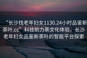 “長沙找老年婦女1130.24小時品鑒新茶葉.cc”科技助力茶文化體驗(yàn)，長沙老年婦女品鑒新茶葉的智能平臺探索