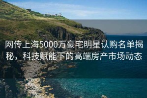 網(wǎng)傳上海5000萬(wàn)豪宅明星認(rèn)購(gòu)名單揭秘，科技賦能下的高端房產(chǎn)市場(chǎng)動(dòng)態(tài)