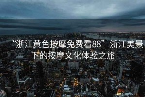 “浙江黃色按摩免費(fèi)看88”浙江美景下的按摩文化體驗(yàn)之旅