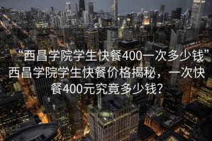“西昌學院學生快餐400一次多少錢”西昌學院學生快餐價格揭秘，一次快餐400元究竟多少錢？