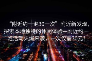 “附近約一泡30一次”附近新發(fā)現(xiàn)，探索本地獨特的休閑體驗—附近約一泡活動火爆來襲，一次僅需30元！