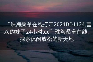 “珠海桑拿在線打開2024DD1124.喜歡的妹子24小時(shí).cc”珠海桑拿在線，探索休閑放松的新天地