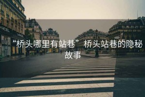 “橋頭哪里有站巷”橋頭站巷的隱秘故事