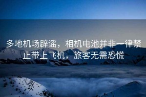 多地機(jī)場(chǎng)辟謠，相機(jī)電池并非一律禁止帶上飛機(jī)，旅客無(wú)需恐慌