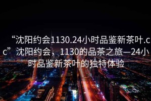 “沈陽約會1130.24小時品鑒新茶葉.cc”沈陽約會，1130的品茶之旅—24小時品鑒新茶葉的獨(dú)特體驗