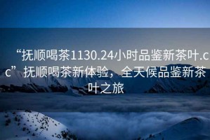 “撫順喝茶1130.24小時品鑒新茶葉.cc”撫順喝茶新體驗，全天候品鑒新茶葉之旅