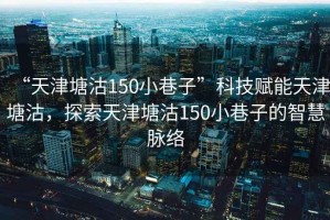 “天津塘沽150小巷子”科技賦能天津塘沽，探索天津塘沽150小巷子的智慧脈絡(luò)