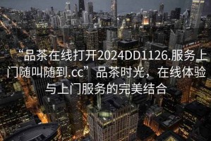 “品茶在線打開2024DD1126.服務(wù)上門隨叫隨到.cc”品茶時光，在線體驗與上門服務(wù)的完美結(jié)合