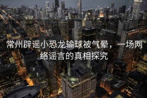 常州辟謠小恐龍輸球被氣暈，一場網(wǎng)絡(luò)謠言的真相探究