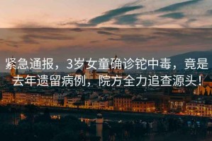 緊急通報，3歲女童確診鉈中毒，竟是去年遺留病例，院方全力追查源頭！