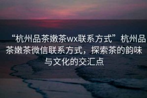 “杭州品茶嫩茶wx聯(lián)系方式”杭州品茶嫩茶微信聯(lián)系方式，探索茶的韻味與文化的交匯點