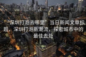 “深圳打泡去哪里”當(dāng)日新聞文章標(biāo)題，深圳打泡新潮流，探索城市中的最佳去處
