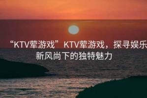 “KTV葷游戲”KTV葷游戲，探尋娛樂新風(fēng)尚下的獨特魅力
