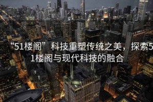 “51樓閣”科技重塑傳統(tǒng)之美，探索51樓閣與現(xiàn)代科技的融合
