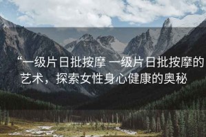 “一級(jí)片日批按摩 一級(jí)片日批按摩的藝術(shù)，探索女性身心健康的奧秘