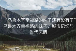 “烏魯木齊幸福路的妹子還有沒有了”烏魯木齊幸福路的妹子，城市記憶與當(dāng)代風(fēng)情