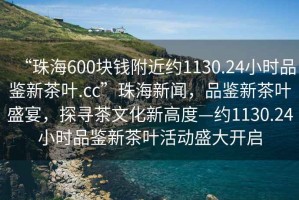 “珠海600塊錢附近約1130.24小時品鑒新茶葉.cc”珠海新聞，品鑒新茶葉盛宴，探尋茶文化新高度—約1130.24小時品鑒新茶葉活動盛大開啟