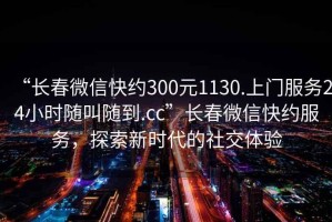 “長春微信快約300元1130.上門服務(wù)24小時隨叫隨到.cc”長春微信快約服務(wù)，探索新時代的社交體驗