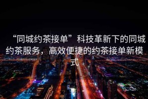 “同城約茶接單”科技革新下的同城約茶服務(wù)，高效便捷的約茶接單新模式