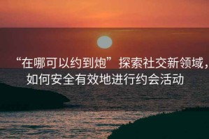 “在哪可以約到炮”探索社交新領(lǐng)域，如何安全有效地進(jìn)行約會活動