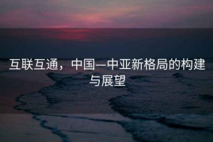 互聯(lián)互通，中國—中亞新格局的構建與展望