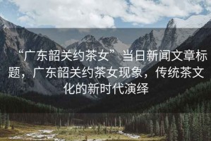 “廣東韶關(guān)約茶女”當(dāng)日新聞文章標(biāo)題，廣東韶關(guān)約茶女現(xiàn)象，傳統(tǒng)茶文化的新時(shí)代演繹