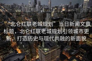 “北侖紅聯(lián)老城規(guī)劃”當日新聞文章標題，北侖紅聯(lián)老城規(guī)劃引領(lǐng)城市更新，打造歷史與現(xiàn)代共融的新面貌