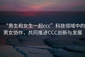 “男生和女生一起ccc”科技領(lǐng)域中的男女協(xié)作，共同推進(jìn)CCC創(chuàng)新與發(fā)展