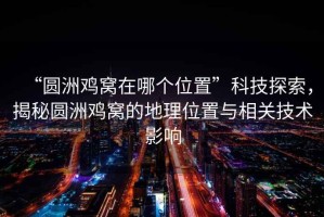 “圓洲雞窩在哪個位置”科技探索，揭秘圓洲雞窩的地理位置與相關(guān)技術(shù)影響