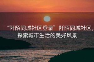“阡陌同城社區(qū)登錄”阡陌同城社區(qū)，探索城市生活的美好風(fēng)景