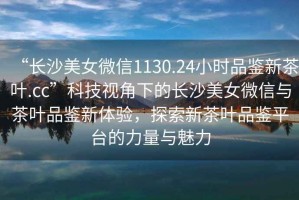 “長(zhǎng)沙美女微信1130.24小時(shí)品鑒新茶葉.cc”科技視角下的長(zhǎng)沙美女微信與茶葉品鑒新體驗(yàn)，探索新茶葉品鑒平臺(tái)的力量與魅力