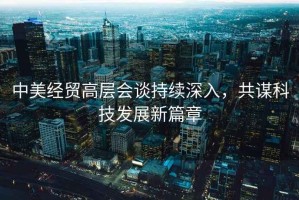 中美經(jīng)貿(mào)高層會(huì)談持續(xù)深入，共謀科技發(fā)展新篇章