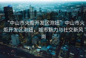“中山市火炬開發(fā)區(qū)泡妞”中山市火炬開發(fā)區(qū)泡妞，城市魅力與社交新風尚