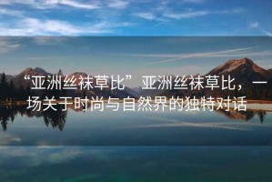 “亞洲絲襪草比”亞洲絲襪草比，一場(chǎng)關(guān)于時(shí)尚與自然界的獨(dú)特對(duì)話