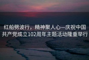紅船劈波行，精神聚人心—慶祝中國共產(chǎn)黨成立102周年主題活動隆重舉行