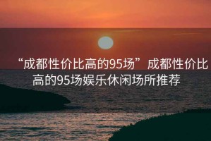 “成都性價(jià)比高的95場(chǎng)”成都性價(jià)比高的95場(chǎng)娛樂休閑場(chǎng)所推薦