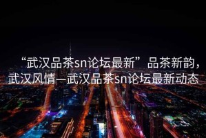 “武漢品茶sn論壇最新”品茶新韻，武漢風(fēng)情—武漢品茶sn論壇最新動(dòng)態(tài)