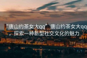 “唐山約茶女大qq”唐山約茶女大qq，探索一種新型社交文化的魅力