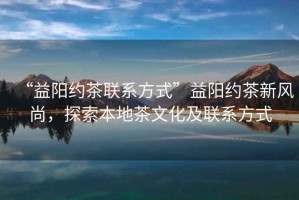 “益陽約茶聯(lián)系方式”益陽約茶新風(fēng)尚，探索本地茶文化及聯(lián)系方式