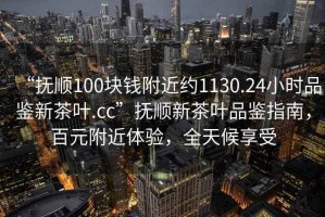 “撫順100塊錢附近約1130.24小時品鑒新茶葉.cc”撫順新茶葉品鑒指南，百元附近體驗(yàn)，全天候享受