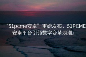 “51pcme安卓”重磅發(fā)布，51PCME安卓平臺引領(lǐng)數(shù)字變革浪潮』