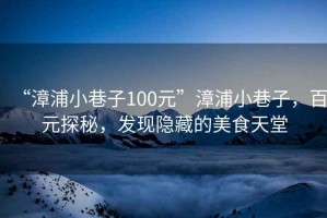 “漳浦小巷子100元”漳浦小巷子，百元探秘，發(fā)現(xiàn)隱藏的美食天堂