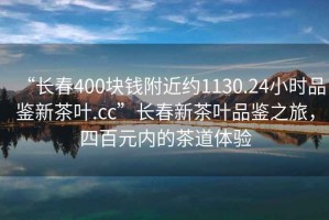 “長春400塊錢附近約1130.24小時品鑒新茶葉.cc”長春新茶葉品鑒之旅，四百元內(nèi)的茶道體驗