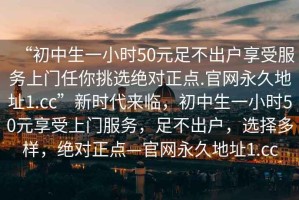 “初中生一小時(shí)50元足不出戶享受服務(wù)上門任你挑選絕對(duì)正點(diǎn).官網(wǎng)永久地址1.cc”新時(shí)代來臨，初中生一小時(shí)50元享受上門服務(wù)，足不出戶，選擇多樣，絕對(duì)正點(diǎn)—官網(wǎng)永久地址1.cc